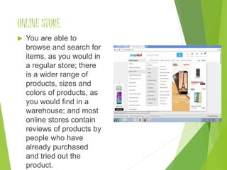 ONLINE STORE
 You are able to
browse and search for
items, as you would in
a regular store; there
is a wider range of
products, sizes and
colors of products, as
you would find in a
warehouse; and most
online stores contain
reviews of products by
people who have
already purchased
and tried out the
product.
 