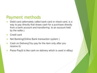 Payment methods
 Debit card (alternately called bank card or check card, is a
way to pay directly that draws cash for a purchase directly
from a bank account and transferring to an account held
by the seller.)
 Credit card
 Net Banking(Online Bank transaction system )
 Cash on Delivery(You pay for the item only after you
receive it)
 Paisa Pay(It is like cash on delivery which is used in eBay)
 