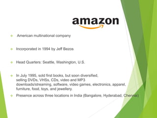  American multinational company
 Incorporated in 1994 by Jeff Bezos
 Head Quarters: Seattle, Washington, U.S.
 In July 1995, sold first books, but soon diversified,
selling DVDs, VHSs, CDs, video and MP3
downloads/streaming, software, video games, electronics, apparel,
furniture, food, toys, and jewellery.
 Presence across three locations in India (Bangalore, Hyderabad, Chennai)
 