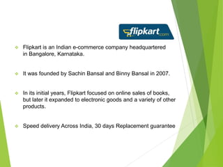  Flipkart is an Indian e-commerce company headquartered
in Bangalore, Karnataka.
 It was founded by Sachin Bansal and Binny Bansal in 2007.
 In its initial years, Flipkart focused on online sales of books,
but later it expanded to electronic goods and a variety of other
products.
 Speed delivery Across India, 30 days Replacement guarantee
 