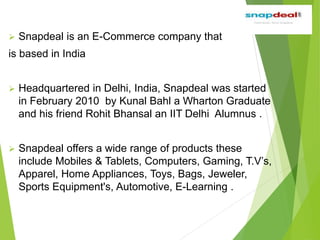  Snapdeal is an E-Commerce company that
is based in India
 Headquartered in Delhi, India, Snapdeal was started
in February 2010 by Kunal Bahl a Wharton Graduate
and his friend Rohit Bhansal an IIT Delhi Alumnus .
 Snapdeal offers a wide range of products these
include Mobiles & Tablets, Computers, Gaming, T.V’s,
Apparel, Home Appliances, Toys, Bags, Jeweler,
Sports Equipment's, Automotive, E-Learning .
 