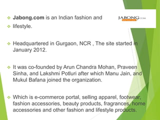  Jabong.com is an Indian fashion and
 lifestyle.
 Headquartered in Gurgaon, NCR , The site started in
January 2012.
 It was co-founded by Arun Chandra Mohan, Praveen
Sinha, and Lakshmi Potluri after which Manu Jain, and
Mukul Bafana joined the organization.
 Which is e-commerce portal, selling apparel, footwear,
fashion accessories, beauty products, fragrances, home
accessories and other fashion and lifestyle products.
 