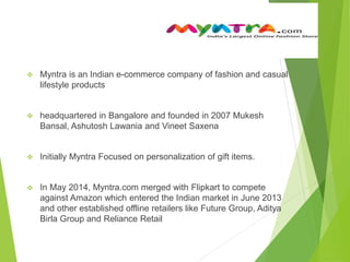  Myntra is an Indian e-commerce company of fashion and casual
lifestyle products
 headquartered in Bangalore and founded in 2007 Mukesh
Bansal, Ashutosh Lawania and Vineet Saxena
 Initially Myntra Focused on personalization of gift items.
 In May 2014, Myntra.com merged with Flipkart to compete
against Amazon which entered the Indian market in June 2013
and other established offline retailers like Future Group, Aditya
Birla Group and Reliance Retail
 