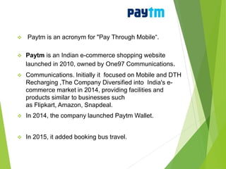  Paytm is an acronym for "Pay Through Mobile“.
 Paytm is an Indian e-commerce shopping website
launched in 2010, owned by One97 Communications.
 Communications. Initially it focused on Mobile and DTH
Recharging ,The Company Diversified into India's e-
commerce market in 2014, providing facilities and
products similar to businesses such
as Flipkart, Amazon, Snapdeal.
 In 2014, the company launched Paytm Wallet.
 In 2015, it added booking bus travel.
 