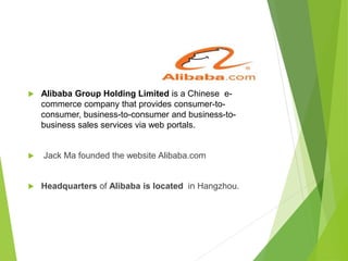 Alibaba Group Holding Limited is a Chinese e-
commerce company that provides consumer-to-
consumer, business-to-consumer and business-to-
business sales services via web portals.
 Jack Ma founded the website Alibaba.com
 Headquarters of Alibaba is located in Hangzhou.
 