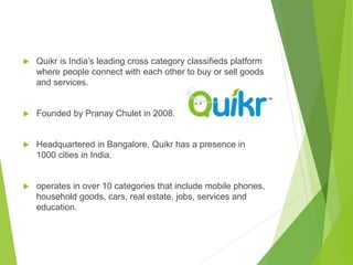  Quikr is India’s leading cross category classifieds platform
where people connect with each other to buy or sell goods
and services.
 Founded by Pranay Chulet in 2008.
 Headquartered in Bangalore, Quikr has a presence in
1000 cities in India.
 operates in over 10 categories that include mobile phones,
household goods, cars, real estate, jobs, services and
education.
 