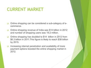 CURRENT MARKET
 Online shopping can be considered a sub-category of e-
commerce.
 Online shopping revenue of India was $14 billion in 2012
and number of shopping users was 19.2 million.
 Online shopping has doubled to $14 billion in 2012 from
$6.3 billion in 2011.This figure is likely to reach $38 billion
by 2015.
 Increasing internet penetration and availability of more
payment options boosted the online shopping market in
2012.
 