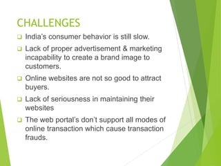 CHALLENGES
 India’s consumer behavior is still slow.
 Lack of proper advertisement & marketing
incapability to create a brand image to
customers.
 Online websites are not so good to attract
buyers.
 Lack of seriousness in maintaining their
websites
 The web portal’s don’t support all modes of
online transaction which cause transaction
frauds.
 