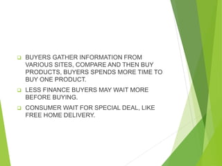  BUYERS GATHER INFORMATION FROM
VARIOUS SITES, COMPARE AND THEN BUY
PRODUCTS, BUYERS SPENDS MORE TIME TO
BUY ONE PRODUCT.
 LESS FINANCE BUYERS MAY WAIT MORE
BEFORE BUYING.
 CONSUMER WAIT FOR SPECIAL DEAL, LIKE
FREE HOME DELIVERY.
 