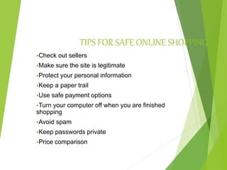 TIPS FOR SAFE ONLINE SHOPPING
Check out sellers
Make sure the site is legitimate
Protect your personal information
Keep a paper trail
Use safe payment options
Turn your computer off when you are finished
shopping
Avoid spam
Keep passwords private
Price comparison
 