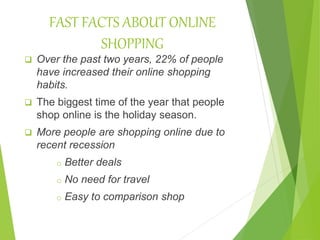 FAST FACTS ABOUT ONLINE
SHOPPING
 Over the past two years, 22% of people
have increased their online shopping
habits.
 The biggest time of the year that people
shop online is the holiday season.
 More people are shopping online due to
recent recession
o Better deals
o No need for travel
o Easy to comparison shop
 