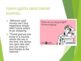 FUNNY QUOTES ABOUT ONLINE
SHOPPING
 “Whoever said
money can’t buy
happiness simply
didn’t know where
to go shopping.”
 “Thank god we are
living in a country
where the sky is
the limit, the stores
are open late and
you can shop in
bed thanks to the
internet.”
 