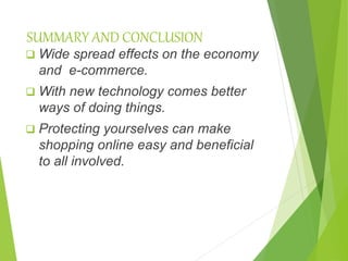 SUMMARY AND CONCLUSION
 Wide spread effects on the economy
and e-commerce.
 With new technology comes better
ways of doing things.
 Protecting yourselves can make
shopping online easy and beneficial
to all involved.
 