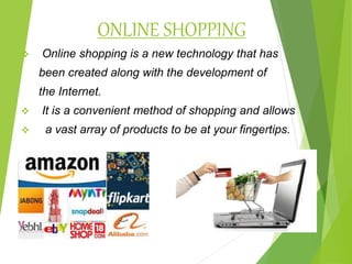ONLINE SHOPPING
 Online shopping is a new technology that has
been created along with the development of
the Internet.
 It is a convenient method of shopping and allows
 a vast array of products to be at your fingertips.
 