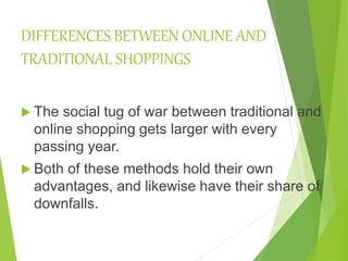DIFFERENCES BETWEEN ONLINE AND
TRADITIONAL SHOPPINGS
 The social tug of war between traditional and
online shopping gets larger with every
passing year.
 Both of these methods hold their own
advantages, and likewise have their share of
downfalls.
 