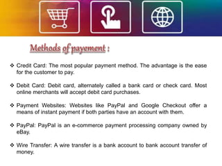  Credit Card: The most popular payment method. The advantage is the ease
for the customer to pay.
 Debit Card: Debit card, alternately called a bank card or check card. Most
online merchants will accept debit card purchases.
 Payment Websites: Websites like PayPal and Google Checkout offer a
means of instant payment if both parties have an account with them.
 PayPal: PayPal is an e-commerce payment processing company owned by
eBay.
 Wire Transfer: A wire transfer is a bank account to bank account transfer of
money.
 