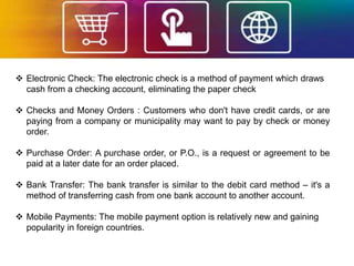  Electronic Check: The electronic check is a method of payment which draws
cash from a checking account, eliminating the paper check
 Checks and Money Orders : Customers who don't have credit cards, or are
paying from a company or municipality may want to pay by check or money
order.
 Purchase Order: A purchase order, or P.O., is a request or agreement to be
paid at a later date for an order placed.
 Bank Transfer: The bank transfer is similar to the debit card method – it's a
method of transferring cash from one bank account to another account.
 Mobile Payments: The mobile payment option is relatively new and gaining
popularity in foreign countries.
 