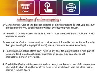  Convenience: One of the biggest benefits of online shopping is that you can buy
almost anything you could imagine without ever leaving your house.
 Selection: Online stores are able to carry more selection than traditional brick-
and-mortar stores.
 Information: Online shops tend to provide more information about items for sale
than you would get in a physical store(unless you asked a sales associate).
 Price: Because online stores don’t have to pay rent for a storefront in a nice part of
town and tend to sell much larger quantities of goods, they can offer to sell
products for a much lower price.
 Availability: Online retailers accept orders twenty four hours a day while consumers
who wish to shop at traditional stores have to be available to visit the store during
normal business hours.
 