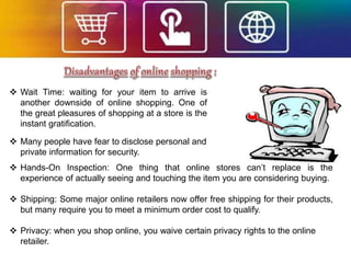  Wait Time: waiting for your item to arrive is
another downside of online shopping. One of
the great pleasures of shopping at a store is the
instant gratification.
 Hands-On Inspection: One thing that online stores can’t replace is the
experience of actually seeing and touching the item you are considering buying.
 Shipping: Some major online retailers now offer free shipping for their products,
but many require you to meet a minimum order cost to qualify.
 Privacy: when you shop online, you waive certain privacy rights to the online
retailer.
 Many people have fear to disclose personal and
private information for security.
 