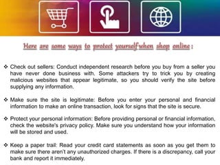  Check out sellers: Conduct independent research before you buy from a seller you
have never done business with. Some attackers try to trick you by creating
malicious websites that appear legitimate, so you should verify the site before
supplying any information.
 Make sure the site is legitimate: Before you enter your personal and financial
information to make an online transaction, look for signs that the site is secure.
 Protect your personal information: Before providing personal or financial information,
check the website's privacy policy. Make sure you understand how your information
will be stored and used.
 Keep a paper trail: Read your credit card statements as soon as you get them to
make sure there aren’t any unauthorized charges. If there is a discrepancy, call your
bank and report it immediately.
 