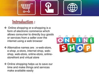  Online shopping or e-shopping is a
form of electronic commerce which
allows consumer to directly buy goods
or services from a seller over the
internet using a web browser
 Alternative names are : e-web-store,
e-shop ,e-store, internet shop, web-
shop, web-store, online-store, online-
storefront and virtual store
 Online shopping helps us to save our
time and make things and services
make available easily
 