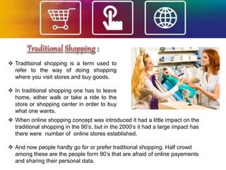  Traditional shopping is a term used to
refer to the way of doing shopping
where you visit stores and buy goods.
 In traditional shopping one has to leave
home, either walk or take a ride to the
store or shopping center in order to buy
what one wants.
 When online shopping concept was introduced it had a little impact on the
traditional shopping in the 90’s, but in the 2000’s it had a large impact has
there were number of online stores established.
 And now people hardly go for or prefer traditional shopping. Half crowd
among these are the people form 90’s that are afraid of online payements
and sharing their personal data.
 