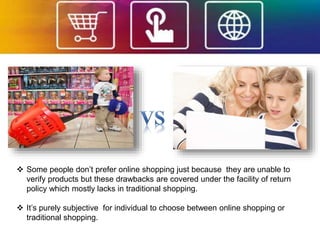  Some people don’t prefer online shopping just because they are unable to
verify products but these drawbacks are covered under the facility of return
policy which mostly lacks in traditional shopping.
 It’s purely subjective for individual to choose between online shopping or
traditional shopping.
 