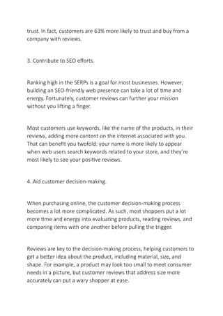 trust. In fact, customers are 63% more likely to trust and buy from a
company with reviews.
3. Contribute to SEO efforts.
Ranking high in the SERPs is a goal for most businesses. However,
building an SEO-friendly web presence can take a lot of time and
energy. Fortunately, customer reviews can further your mission
without you lifting a finger.
Most customers use keywords, like the name of the products, in their
reviews, adding more content on the internet associated with you.
That can benefit you twofold: your name is more likely to appear
when web users search keywords related to your store, and they’re
most likely to see your positive reviews.
4. Aid customer decision-making.
When purchasing online, the customer decision-making process
becomes a lot more complicated. As such, most shoppers put a lot
more time and energy into evaluating products, reading reviews, and
comparing items with one another before pulling the trigger.
Reviews are key to the decision-making process, helping customers to
get a better idea about the product, including material, size, and
shape. For example, a product may look too small to meet consumer
needs in a picture, but customer reviews that address size more
accurately can put a wary shopper at ease.
 