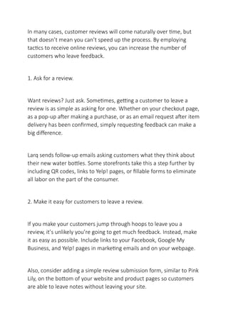 In many cases, customer reviews will come naturally over time, but
that doesn’t mean you can’t speed up the process. By employing
tactics to receive online reviews, you can increase the number of
customers who leave feedback.
1. Ask for a review.
Want reviews? Just ask. Sometimes, getting a customer to leave a
review is as simple as asking for one. Whether on your checkout page,
as a pop-up after making a purchase, or as an email request after item
delivery has been confirmed, simply requesting feedback can make a
big difference.
Larq sends follow-up emails asking customers what they think about
their new water bottles. Some storefronts take this a step further by
including QR codes, links to Yelp! pages, or fillable forms to eliminate
all labor on the part of the consumer.
2. Make it easy for customers to leave a review.
If you make your customers jump through hoops to leave you a
review, it’s unlikely you’re going to get much feedback. Instead, make
it as easy as possible. Include links to your Facebook, Google My
Business, and Yelp! pages in marketing emails and on your webpage.
Also, consider adding a simple review submission form, similar to Pink
Lily, on the bottom of your website and product pages so customers
are able to leave notes without leaving your site.
 
