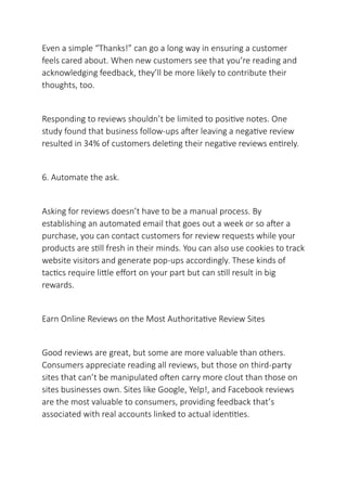 Even a simple “Thanks!” can go a long way in ensuring a customer
feels cared about. When new customers see that you’re reading and
acknowledging feedback, they’ll be more likely to contribute their
thoughts, too.
Responding to reviews shouldn’t be limited to positive notes. One
study found that business follow-ups after leaving a negative review
resulted in 34% of customers deleting their negative reviews entirely.
6. Automate the ask.
Asking for reviews doesn’t have to be a manual process. By
establishing an automated email that goes out a week or so after a
purchase, you can contact customers for review requests while your
products are still fresh in their minds. You can also use cookies to track
website visitors and generate pop-ups accordingly. These kinds of
tactics require little effort on your part but can still result in big
rewards.
Earn Online Reviews on the Most Authoritative Review Sites
Good reviews are great, but some are more valuable than others.
Consumers appreciate reading all reviews, but those on third-party
sites that can’t be manipulated often carry more clout than those on
sites businesses own. Sites like Google, Yelp!, and Facebook reviews
are the most valuable to consumers, providing feedback that’s
associated with real accounts linked to actual identities.
 