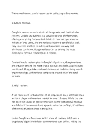 These are the most useful resources for collecting online reviews.
1. Google reviews.
Google is seen as an authority in all things web, and that includes
reviews. Google My Business is a valuable source of information,
offering everything from contact details to hours of operation to
millions of web users, and the reviews section is beneficial as well.
Easy to access and tied to individual businesses in a way that
eliminates confusion, Google reviews can be among the most
meaningful for your reputation as a retailer.
Due to the role reviews play in Google’s algorithms, Google reviews
are arguably among the most crucial avenues available. As previously
mentioned, Google takes reviews into account in determining search
engine rankings, with reviews comprising around 9% of the total
formula.
2. Yelp! reviews.
A top name used for businesses of all shapes and sizes, Yelp! has been
a critical player in the review market for over 15 years. While the site
has been the source of controversy with claims that positive reviews
are deleted if businesses don’t agree to advertise on Yelp!, it’s still one
of the most trusted names in the game.
Unlike Google and Facebook, which show all reviews, Yelp! uses a
proprietary algorithm to favor some reviews over others, hiding the
 