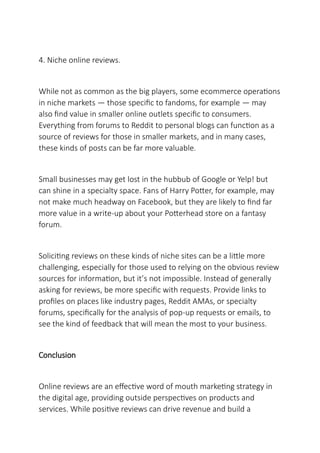 4. Niche online reviews.
While not as common as the big players, some ecommerce operations
in niche markets — those specific to fandoms, for example — may
also find value in smaller online outlets specific to consumers.
Everything from forums to Reddit to personal blogs can function as a
source of reviews for those in smaller markets, and in many cases,
these kinds of posts can be far more valuable.
Small businesses may get lost in the hubbub of Google or Yelp! but
can shine in a specialty space. Fans of Harry Potter, for example, may
not make much headway on Facebook, but they are likely to find far
more value in a write-up about your Potterhead store on a fantasy
forum.
Soliciting reviews on these kinds of niche sites can be a little more
challenging, especially for those used to relying on the obvious review
sources for information, but it’s not impossible. Instead of generally
asking for reviews, be more specific with requests. Provide links to
profiles on places like industry pages, Reddit AMAs, or specialty
forums, specifically for the analysis of pop-up requests or emails, to
see the kind of feedback that will mean the most to your business.
Conclusion
Online reviews are an effective word of mouth marketing strategy in
the digital age, providing outside perspectives on products and
services. While positive reviews can drive revenue and build a
 