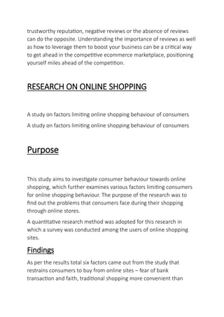 trustworthy reputation, negative reviews or the absence of reviews
can do the opposite. Understanding the importance of reviews as well
as how to leverage them to boost your business can be a critical way
to get ahead in the competitive ecommerce marketplace, positioning
yourself miles ahead of the competition.
RESEARCH ON ONLINE SHOPPING
A study on factors limiting online shopping behaviour of consumers
A study on factors limiting online shopping behaviour of consumers
Purpose
This study aims to investigate consumer behaviour towards online
shopping, which further examines various factors limiting consumers
for online shopping behaviour. The purpose of the research was to
find out the problems that consumers face during their shopping
through online stores.
A quantitative research method was adopted for this research in
which a survey was conducted among the users of online shopping
sites.
Findings
As per the results total six factors came out from the study that
restrains consumers to buy from online sites – fear of bank
transaction and faith, traditional shopping more convenient than
 