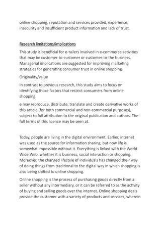 online shopping, reputation and services provided, experience,
insecurity and insufficient product information and lack of trust.
Research limitations/implications
This study is beneficial for e-tailers involved in e-commerce activities
that may be customer-to-customer or customer-to-the business.
Managerial implications are suggested for improving marketing
strategies for generating consumer trust in online shopping.
Originality/value
In contrast to previous research, this study aims to focus on
identifying those factors that restrict consumers from online
shopping.
e may reproduce, distribute, translate and create derivative works of
this article (for both commercial and non-commercial purposes),
subject to full attribution to the original publication and authors. The
full terms of this licence may be seen at.
Today, people are living in the digital environment. Earlier, internet
was used as the source for information sharing, but now life is
somewhat impossible without it. Everything is linked with the World
Wide Web, whether it is business, social interaction or shopping.
Moreover, the changed lifestyle of individuals has changed their way
of doing things from traditional to the digital way in which shopping is
also being shifted to online shopping.
Online shopping is the process of purchasing goods directly from a
seller without any intermediary, or it can be referred to as the activity
of buying and selling goods over the internet. Online shopping deals
provide the customer with a variety of products and services, wherein
 
