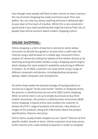 Even though many people still flock to town centres to shop in person,
the rise of online shopping has made commerce easier than ever
before. You can now buy almost anything and have it delivered right
to your door at the touch of a button. Whilst this is very convenient
(particularly if you need something that might be hard to find), lots of
people have ethical concerns about modern shopping culture.
ONLINE SHOPPING:-
Online shopping is a form of electronic commerce which allows
consumers to directly buy goods or services from a seller over the
Internet using a web browser or a mobile app. Consumers find a
product of interest by visiting the website of the retailer directly or by
searching among alternative vendors using a shopping search engine,
which displays the same product's availability and pricing at different
e-retailers. As of 2020, customers can shop online using a range of
different computers and devices, including desktop computers,
laptops, tablet computers and smartphones.
An online shop evokes the physical analogy of buying products or
services at a regular "bricks-and-mortar" retailer or shopping center;
the process is called business-to-consumer (B2C) online shopping.
When an online store is set up to enable businesses to buy from
another businesses, the process is called business-to-business (B2B)
online shopping. A typical online store enables the customer to
browse the firm's range of products and services, view photos or
images of the products, along with information about the product
specifications, features and prices.
Online stores usually enable shoppers to use "search" features to find
specific models, brands or items. Online customers must have access
to the Internet and a valid method of payment in order to complete
 