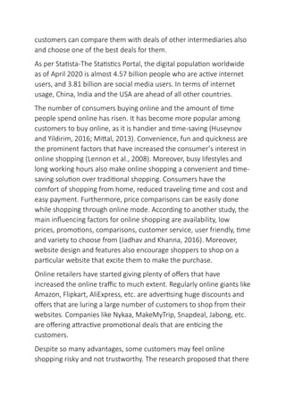 customers can compare them with deals of other intermediaries also
and choose one of the best deals for them.
As per Statista-The Statistics Portal, the digital population worldwide
as of April 2020 is almost 4.57 billion people who are active internet
users, and 3.81 billion are social media users. In terms of internet
usage, China, India and the USA are ahead of all other countries.
The number of consumers buying online and the amount of time
people spend online has risen. It has become more popular among
customers to buy online, as it is handier and time-saving (Huseynov
and Yildirim, 2016; Mittal, 2013). Convenience, fun and quickness are
the prominent factors that have increased the consumer’s interest in
online shopping (Lennon et al., 2008). Moreover, busy lifestyles and
long working hours also make online shopping a convenient and time-
saving solution over traditional shopping. Consumers have the
comfort of shopping from home, reduced traveling time and cost and
easy payment. Furthermore, price comparisons can be easily done
while shopping through online mode. According to another study, the
main influencing factors for online shopping are availability, low
prices, promotions, comparisons, customer service, user friendly, time
and variety to choose from (Jadhav and Khanna, 2016). Moreover,
website design and features also encourage shoppers to shop on a
particular website that excite them to make the purchase.
Online retailers have started giving plenty of offers that have
increased the online traffic to much extent. Regularly online giants like
Amazon, Flipkart, AliExpress, etc. are advertising huge discounts and
offers that are luring a large number of customers to shop from their
websites. Companies like Nykaa, MakeMyTrip, Snapdeal, Jabong, etc.
are offering attractive promotional deals that are enticing the
customers.
Despite so many advantages, some customers may feel online
shopping risky and not trustworthy. The research proposed that there
 