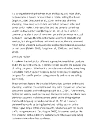 is a strong relationship between trust and loyalty, and most often,
customers trust brands far more than a retailer selling that brand
(Bilgihan, 2016; Chaturvedi et al., 2016). In the case of online
shopping, there is no face-to-face interaction between seller and
buyer, which makes it non-socialize, and the buyer is sometimes
unable to develop the trust (George et al., 2015). Trust in the e-
commerce retailer is crucial to convert potential customer to actual
customer. However, the internet provides unlimited products and
services, but along with those unlimited services, there is perceived
risk in digital shopping such as mobile application shopping, catalogue
or mail order (Tsiakis, 2012; Forsythe et al., 2006; Aziz and Wahid,
2018).
Literature review
A marketer has to look for different approaches to sell their products
and in the current scenario, e-commerce has become the popular way
of selling the goods. Whether it is durable or non-durable, everything
is available from A to Z on websites. Some websites are specifically
designed for specific product categories only, and some are selling
everything.
The prominent factors like detailed information, comfort and relaxed
shopping, less time consumption and easy price comparison influence
consumers towards online shopping (Agift et al., 2014). Furthermore,
factors like variety, quick service and discounted prices, feedback from
previous customers make customers prefer online shopping over
traditional shopping (Jayasubramanian et al., 2015). It is more
preferred by youth, as during festival and holiday season online
retailers give ample offers and discounts, which increases the online
traffic to a great extent (Karthikeyan, 2016). Moreover, services like
free shipping, cash on delivery, exchange and returns are also luring
customers towards online purchases.
 