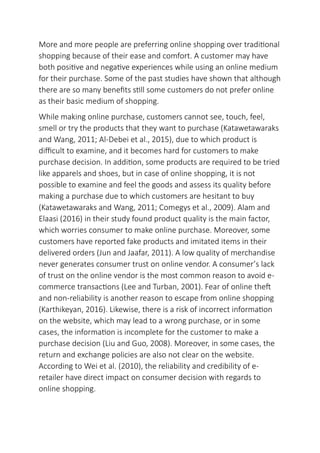 More and more people are preferring online shopping over traditional
shopping because of their ease and comfort. A customer may have
both positive and negative experiences while using an online medium
for their purchase. Some of the past studies have shown that although
there are so many benefits still some customers do not prefer online
as their basic medium of shopping.
While making online purchase, customers cannot see, touch, feel,
smell or try the products that they want to purchase (Katawetawaraks
and Wang, 2011; Al-Debei et al., 2015), due to which product is
difficult to examine, and it becomes hard for customers to make
purchase decision. In addition, some products are required to be tried
like apparels and shoes, but in case of online shopping, it is not
possible to examine and feel the goods and assess its quality before
making a purchase due to which customers are hesitant to buy
(Katawetawaraks and Wang, 2011; Comegys et al., 2009). Alam and
Elaasi (2016) in their study found product quality is the main factor,
which worries consumer to make online purchase. Moreover, some
customers have reported fake products and imitated items in their
delivered orders (Jun and Jaafar, 2011). A low quality of merchandise
never generates consumer trust on online vendor. A consumer’s lack
of trust on the online vendor is the most common reason to avoid e-
commerce transactions (Lee and Turban, 2001). Fear of online theft
and non-reliability is another reason to escape from online shopping
(Karthikeyan, 2016). Likewise, there is a risk of incorrect information
on the website, which may lead to a wrong purchase, or in some
cases, the information is incomplete for the customer to make a
purchase decision (Liu and Guo, 2008). Moreover, in some cases, the
return and exchange policies are also not clear on the website.
According to Wei et al. (2010), the reliability and credibility of e-
retailer have direct impact on consumer decision with regards to
online shopping.
 