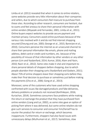 Limbu et al. (2011) revealed that when it comes to online retailers,
some websites provide very little information about their companies
and sellers, due to which consumers feel insecure to purchase from
these sites. According to other research, consumers are hesitant, due
to scams and feel anxious to share their personal information with
online vendors (Miyazaki and Fernandez, 2001; Limbu et al., 2011).
Online buyers expect websites to provide secure payment and
maintain privacy. Consumers avoid online purchases because of the
various risks involved with it and do not find internet shopping
secured (Cheung and Lee, 2003; George et al., 2015; Banerjee et al.,
2010). Consumers perceive the internet as an unsecured channel to
share their personal information like emails, phone and mailing
address, debit card or credit card numbers, etc. because of the
possibility of misuse of that information by other vendors or any other
person (Lim and Yazdanifard, 2014; Kumar, 2016; Alam and Yasin,
2010; Nazir et al., 2012). Some sites make it vital and important to
share personal details of shoppers before shopping, due to which
people abandon their shopping carts (Yazdanifard and Godwin, 2011).
About 75% of online shoppers leave their shopping carts before they
make their final decision to purchase or sometimes just before making
the payments (Cho et al., 2006; Gong et al., 2013).
Moreover, some of the customers who have used online shopping
confronted with issues like damaged products and fake deliveries,
delivery problems or products not received (Karthikeyan, 2016;
Kuriachan, 2014). Sometimes consumers face problems while making
the return or exchange the product that they have purchased from
online vendors (Liang and Lai, 2002), as some sites gave an option of
picking from where it was delivered, but some online retailers do not
give such services to consumer and consumer him/herself has to
courier the product for return or exchange, which becomes
inopportune. Furthermore, shoppers had also faced issues with
unnecessary delays (Muthumani et al., 2017). Sometimes, slow
 