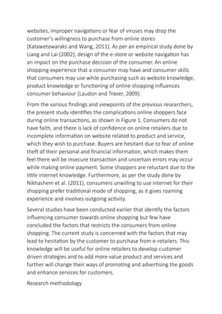 websites, improper navigations or fear of viruses may drop the
customer’s willingness to purchase from online stores
(Katawetawaraks and Wang, 2011). As per an empirical study done by
Liang and Lai (2002), design of the e-store or website navigation has
an impact on the purchase decision of the consumer. An online
shopping experience that a consumer may have and consumer skills
that consumers may use while purchasing such as website knowledge,
product knowledge or functioning of online shopping influences
consumer behaviour (Laudon and Traver, 2009).
From the various findings and viewpoints of the previous researchers,
the present study identifies the complications online shoppers face
during online transactions, as shown in Figure 1. Consumers do not
have faith, and there is lack of confidence on online retailers due to
incomplete information on website related to product and service,
which they wish to purchase. Buyers are hesitant due to fear of online
theft of their personal and financial information, which makes them
feel there will be insecure transaction and uncertain errors may occur
while making online payment. Some shoppers are reluctant due to the
little internet knowledge. Furthermore, as per the study done by
Nikhashem et al. (2011), consumers unwilling to use internet for their
shopping prefer traditional mode of shopping, as it gives roaming
experience and involves outgoing activity.
Several studies have been conducted earlier that identify the factors
influencing consumer towards online shopping but few have
concluded the factors that restricts the consumers from online
shopping. The current study is concerned with the factors that may
lead to hesitation by the customer to purchase from e-retailers. This
knowledge will be useful for online retailers to develop customer
driven strategies and to add more value product and services and
further will change their ways of promoting and advertising the goods
and enhance services for customers.
Research methodology
 