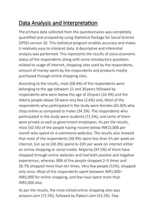 Data Analysis and Interpretation
The primary data collected from the questionnaires was completely
quantified and analysed by using Statistical Package for Social Science
(SPSS) version 20. This statistical program enables accuracy and makes
it relatively easy to interpret data. A descriptive and inferential
analysis was performed. This represents the results of socio-economic
status of the respondents along with some introductory questions
related to usage of internet, shopping sites used by the respondents,
amount of money spent by the respondents and products mostly
purchased through online shopping sites.
According to the results, most (68.4%) of the respondents were
belonging to the age between 21 and 30years followed by
respondents who were below the age of 20years (16.4%) and the
elderly people above 50 were very few (2.6%) only. Most of the
respondents who participated in the study were females (65.8)% who
shop online as compared to males (34.2%). The respondents who
participated in the study were students (71.5%), and some of them
were private as well as government employees. As per the results,
most (50.5%) of the people having income below INR15,000 per
month who spend on e-commerce websites. The results also showed
that most of the respondents (30.9%) spent less than 5h per week on
internet, but up to (30.3%) spend 6–10h per week on internet either
on online shopping or social media. Majority (97.5%) of them have
shopped through online websites and had both positive and negative
experiences, whereas 38% of the people shopped 2–5 times and
36.7% shopped more than ten times. Very few people (12%), shopped
only once. Most of the respondents spent between INR1,000–
INR5,000 for online shopping, and few have spent more than
INR5,000 also.
As per the results, the most visited online shopping sites was
amazon.com (71.5%), followed by flipkart.com (53.2%). Few
 