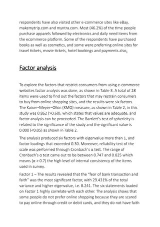 respondents have also visited other e-commerce sites like eBay,
makemytrip.com and myntra.com. Most (46.2%) of the time people
purchase apparels followed by electronics and daily need items from
the ecommerce platform. Some of the respondents have purchased
books as well as cosmetics, and some were preferring online sites for
travel tickets, movie tickets, hotel bookings and payments also.
Factor analysis
To explore the factors that restrict consumers from using e-commerce
websites factor analysis was done, as shown in Table 3. A total of 28
items were used to find out the factors that may restrain consumers
to buy from online shopping sites, and the results were six factors.
The Kaiser–Meyer–Olkin (KMO) measure, as shown in Table 2, in this
study was 0.862 (>0.60), which states that values are adequate, and
factor analysis can be proceeded. The Bartlett’s test of sphericity is
related to the significance of the study and the significant value is
0.000 (<0.05) as shown in Table 2.
The analysis produced six factors with eigenvalue more than 1, and
factor loadings that exceeded 0.30. Moreover, reliability test of the
scale was performed through Cronbach’s α test. The range of
Cronbach’s α test came out to be between 0.747 and 0.825 which
means (α > 0.7) the high level of internal consistency of the items
used in survey.
Factor 1 – The results revealed that the “fear of bank transaction and
faith” was the most significant factor, with 29.431% of the total
variance and higher eigenvalue, i.e. 8.241. The six statements loaded
on Factor 1 highly correlate with each other. The analysis shows that
some people do not prefer online shopping because they are scared
to pay online through credit or debit cards, and they do not have faith
 