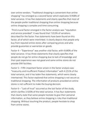 over online vendors. “Traditional shopping is convenient than online
shopping” has emerged as a second factor which explicates 9.958% of
total variance. It has five statements and clearly specifies that most of
the people prefer traditional shopping than online shopping because
online shopping is complex and time-consuming.
Third crucial factor emerged in the factor analysis was “reputation
and service provided”. It was found that 7.013% of variations
described for the factor. Five statements have been found on this
factor, all of which were interlinked. It clearly depicts that people only
buy from reputed online stores after comparing prices and who
provide guarantee or warrantee on goods.
Factor 4 – “Experience” was another vital factor, with 4.640% of the
total variance. It has three statements that clearly specifies that
people do not go for online shopping due to lack of knowledge and
their past experience was not good and some online stores do not
provide EMI facilities.
Factor 5 – Fifth important factor arisen in the factor analysis was
“Insecurity and Insufficient Product Information” with 4.251% of the
total variance, and it has laden five statements, which were closely
intertwined. This factor explored that online shopping is not secure as
traditional shopping. The information of products provided on online
stores is not sufficient to make the buying decision.
Factor 6 – “Lack of trust” occurred as the last factor of the study,
which clarifies 3.920% of the total variance. It has four statements
that clearly state that some people hesitate to give their personal
information, as they believe online shopping is risky than traditional
shopping. Without touching the product, people hesitate to shop
from online stores.
 