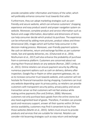 provide complete seller information and history of the seller, which
will preferably enhance consumer trust towards that seller.
Furthermore, they can adopt marketing strategies such as user-
friendly and secure website, which can enhance customers’ shopping
experience and easy product search and proper navigation system on
website. Moreover, complete product and service information such as
feature and usage information, description and dimensions of items
can help consumer decide which product to purchase. The experience
can be enhanced by adding more pictures, product videos and three-
dimensional (3D), images which will further help consumer in the
decision-making process. Moreover, user-friendly payment systems
like cash on deliveries, return and exchange facilities as per customer
needs, fast and speedy deliveries, etc. (Chaturvedi et al., 2016;
Muthumani et al., 2017) will also enhance the probability of purchase
from e-commerce platform. Customers are concerned about not
sharing their financial details on any website (Roman, 2007; Limbu et
al., 2011). Online retailers can ensure payment security by offering
numerous payment options such as cash on delivery, delivery after
inspection, Google Pay or Paytm or other payment gateways, etc. so
as to increase consumer trust towards website, and customer will not
hesitate for financial transaction during shopping. Customers can trust
any website depending upon its privacy policy, so retailers can provide
customers with transparent security policy, privacy policy and secure
transaction server so that customers will not feel anxious while
making online payments (Pan and Zinkhan, 2006). Moreover,
customers not only purchase basic goods from the online stores but
also heed augmented level of goods. Therefore, if vendors can provide
quick and necessary support, answer all their queries within 24-hour
service availability, customers may find it convenient to buy from
those websites (Martin et al., 2015). Sellers must ensure to provide
products and services that are suitable for internet. Retailers can
consider risk lessening strategies such as easy return and exchange
 