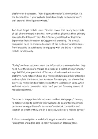 platform for businesses. “Your biggest threat isn’t a competitor, it’s
the back button. If your website loads too slowly, customers won’t
wait around. They’ll go elsewhere.”
And don’t forget mobile users. “Studies reveal that nearly two-thirds
of cell phone owners in the U.S. now use their phone as their primary
access to the Internet,” says Mark Taylor, global lead for Customer
Experience Transformation at Capgemini Consulting. “As a result,
companies need to enable all aspects of the customer relationship –
from browsing to purchasing to engaging with the brand – to have
mobile functionality.
“Today’s online customers want the information they need when they
need it, at the click of a mouse or a swipe of a tablet or smartphone,”
says Ari Weil, vice president of Yottaa, a cloud-based automation
platform. “And retailers have only milliseconds to grab their attention
and complete the transaction. Amazon, for example, has shown that
every 100 milliseconds of latency cost them 1 percent in sales, while
Walmart reports conversion rates rise 2 percent for every second of
reduced load time.”
“In order to keep potential customers on their Web pages,” he says,
“e-retailers need to optimize their websites to guarantee maximum
performance regardless of a customer’s network connection and
location or whether they are on a desktop, tablet or a mobile device.”
2. Focus on navigation – and don’t forget about site search.
“Customers should be able to easily navigate an organization’s
 