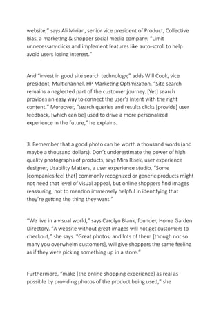website,” says Ali Mirian, senior vice president of Product, Collective
Bias, a marketing & shopper social media company. “Limit
unnecessary clicks and implement features like auto-scroll to help
avoid users losing interest.”
And “invest in good site search technology,” adds Will Cook, vice
president, Multichannel, HP Marketing Optimization. “Site search
remains a neglected part of the customer journey. [Yet] search
provides an easy way to connect the user’s intent with the right
content.” Moreover, “search queries and results clicks [provide] user
feedback, [which can be] used to drive a more personalized
experience in the future,” he explains.
3. Remember that a good photo can be worth a thousand words (and
maybe a thousand dollars). Don’t underestimate the power of high
quality photographs of products, says Mira Risek, user experience
designer, Usability Matters, a user experience studio. “Some
[companies feel that] commonly recognized or generic products might
not need that level of visual appeal, but online shoppers find images
reassuring, not to mention immensely helpful in identifying that
they’re getting the thing they want.”
“We live in a visual world,” says Carolyn Blank, founder, Home Garden
Directory. “A website without great images will not get customers to
checkout,” she says. “Great photos, and lots of them [though not so
many you overwhelm customers], will give shoppers the same feeling
as if they were picking something up in a store.”
Furthermore, “make [the online shopping experience] as real as
possible by providing photos of the product being used,” she
 