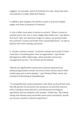 suggests. For example, next to that photo of a vase, show that same
vase placed on a table, filled with flowers.
In addition, give shoppers the ability to zoom in and see multiple
angles and views of products (if relevant).
4. Less is often more when it comes to content. “When it comes to
content online, the ‘less is more’ adage often holds true,” says Mirian.
Too much “text, [or] excessive images or videos, can quickly clutter
the customer’s screen and hinder their overall experience,” as well as
distract them from making a purchase.
5. Include customer reviews. “Customer reviews are trusted 12 times
more than a marketing piece from an organization,” says Hunter
Montgomery, CMO, HigherLogic, which provides community
management services. “So let them do the talking.”
“Brands can significantly improve the customer experience by
[showcasing] product reviews not only on their site but also on their
mobile apps and in-store displays,” says Theresa O’Neil, senior vice
president of Marketing at PowerReviews.
“In a PowerReviews study conducted in late 2014, we found that more
than 86 percent of consumers see reviews as an essential resource
when making purchase decisions, and 56 percent of shoppers
specifically seek out websites with reviews,” O’Neil says. “By making
ratings and reviews easily accessible across every touchpoint, brands
can ensure a positive customer experience.”
 