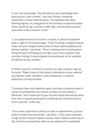 6. Use color psychology. “Pay attention to color psychology when
planning your color scheme,” says Leah Preston, marketing
coordinator, Enclave Hotels & Suites. “For websites that utilize
booking engines, try using green for the checkout or payment button.
Green stands for ‘go,’ just like a traffic light, and will have a positive
association in the customer’s mind.”
7. Let customers know if an item is in stock, or what the backorder
date is, right on the product page. “If you’re selling a tangible product,
make sure your shoppers know early on about stock availability and
delivery options,” says Risek. “There’s nothing more frustrating than
doing the work of finding just the right rug or shoe or garden hose
and then finding it is back-ordered or discontinued, or not available
for delivery to your location.”
8. Make it easy for customers to contact you, get a quote or sign up
for email. “Make it easy to find contact information on your website,”
says Marilyn Suttle, president, Suttle Enterprises, a customer
experience training company.
“Customers have short attention spans, and have no patience when it
comes to hunting down your phone number or email address.”
Moreover, “their impression of your business drops dramatically when
their time is wasted searching for something that should be easy to
find in seconds,” Suttle says.
“If you want customers to call you to make an appointment, put your
phone number front and center,” says Mays. “If you want customers
to sign up [for email] or request a quote, make it obvious [and easy to
do]. You’d be surprised how often we see websites for established
 