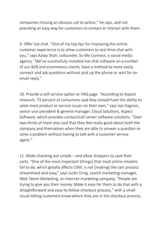 companies missing an obvious call to action,” he says, and not
providing an easy way for customers to contact or interact with them.
9. Offer live chat. “One of my top tips for improving the online
customer experience is to allow customers to real-time chat with
you,” says Aalap Shah, cofounder, So Me Connect, a social media
agency. “We’ve successfully installed live chat software on a number
of our B2B and ecommerce clients, have a method to more easily
connect and ask questions without pick up the phone or wait for an
email reply.”
10. Provide a self-service option or FAQ page. “According to Aspect
research, 73 percent of consumers said they should have the ability to
solve most product or service issues on their own,” says Joe Gagnon,
senior vice president & general manager, Cloud Solutions, Aspect
Software, which provides contact/call center software solutions. “Over
two thirds of them also said that they feel really good about both the
company and themselves when they are able to answer a question or
solve a problem without having to talk with a customer service
agent.”
11. Make checking out simple – and allow shoppers to save their
carts. “One of the most important [things] that most online retailers
fail to do, which greatly affects CXM, is not [making] the cart process
streamlined and easy,” says Justin Emig, search marketing manager,
Web Talent Marketing, an Internet marketing company. “People are
trying to give you their money. Make it easy for them to do that with a
straightforward and easy-to-follow checkout process,” with a small
visual letting customers know where they are in the checkout process.
 