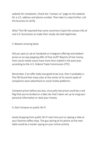 website for complaints. Check the “contact us” page on the website
for a U.S. address and phone number. Then take it a step further: call
the business to verify.
Why? The FBI reported that some scammers hijack the contact info of
real U.S. businesses to make their shady site look legitimate.
3. Beware amazing deals
Did you spot an ad on Facebook or Instagram offering rock-bottom
prices or an eye-popping offer of free stuff? Reports of lost money
from social media scams have more than tripled in the past year,
according to the U.S. Federal Trade Commission (FTC).
Remember, if an offer looks too good to be true, then it probably is.
The FBI found that many sites at the center of its recent spate of
complaints were advertised on social media platforms.
Compare prices before you buy. Unusually low prices could be a red
flag that you’ve landed on a fake site that’s been set up to snag your
personal information or steal your money.
4. Don't browse on public Wi-Fi
Avoid shopping from public Wi-Fi next time you’re sipping a latte at
your favorite coffee shop. The guy staring at his phone at the next
table could be a hacker spying on your online activity.
 